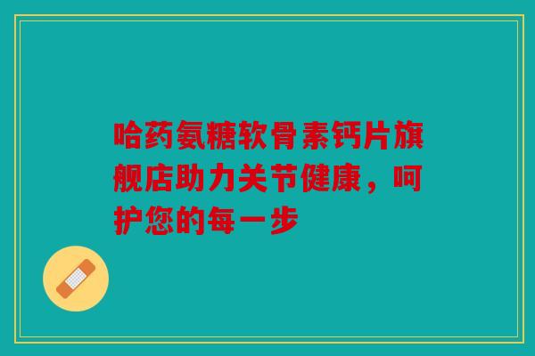 哈药氨糖软骨素钙片旗舰店助力关节健康，呵护您的每一步-第1张图片-关节骑士