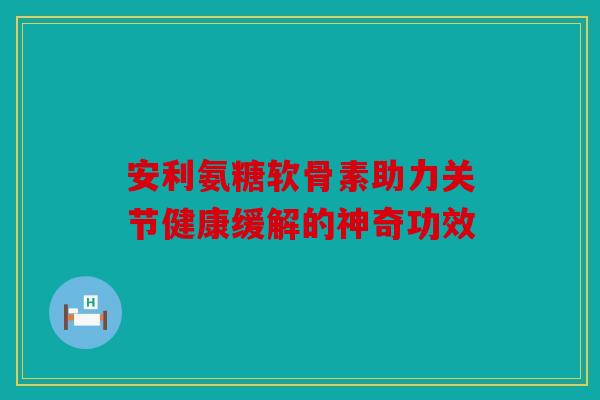 安利氨糖软骨素助力关节健康缓解的神奇功效
