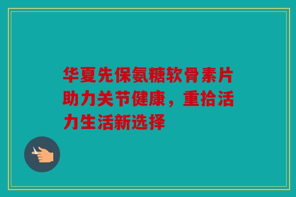 华夏先保氨糖软骨素片助力关节健康，重拾活力生活新选择