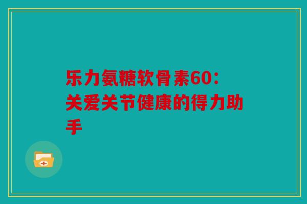 乐力氨糖软骨素60：关爱关节健康的得力助手