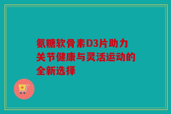 氨糖软骨素D3片助力关节健康与灵活运动的全新选择-第1张图片-关节骑士