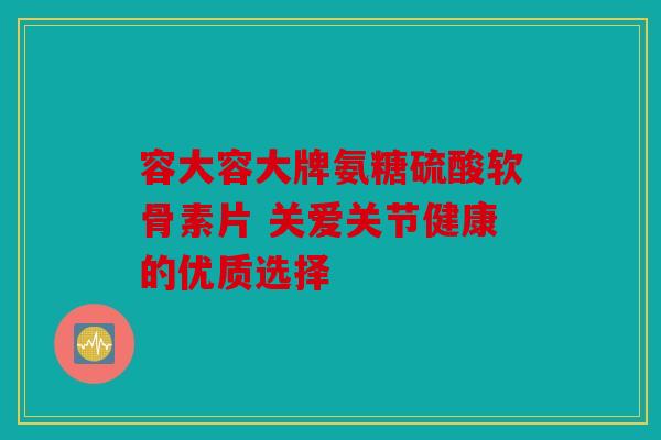 容大容大牌氨糖硫酸软骨素片 关爱关节健康的优质选择-第1张图片-关节骑士