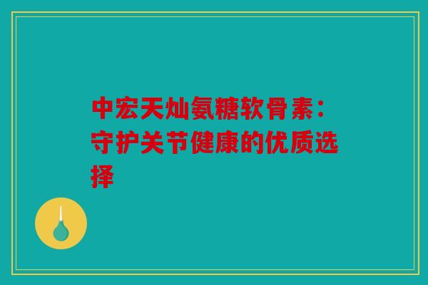 中宏天灿氨糖软骨素：守护关节健康的优质选择