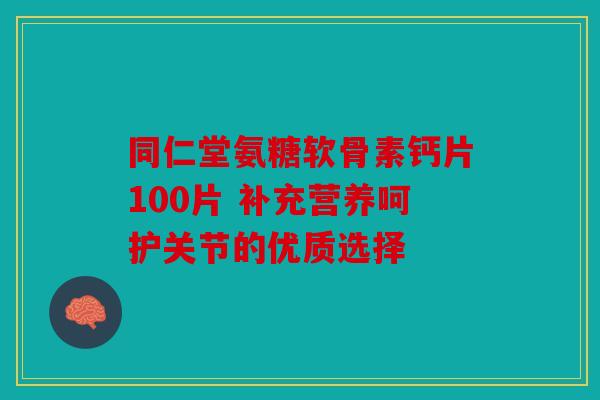 同仁堂氨糖软骨素钙片100片 补充营养呵护关节的优质选择