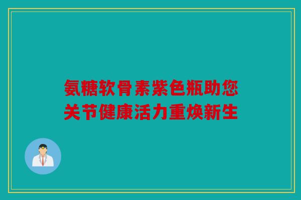 氨糖软骨素紫色瓶助您关节健康活力重焕新生