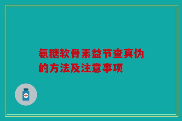 氨糖软骨素益节查真伪的方法及注意事项