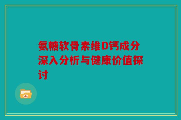 氨糖软骨素维D钙成分深入分析与健康价值探讨