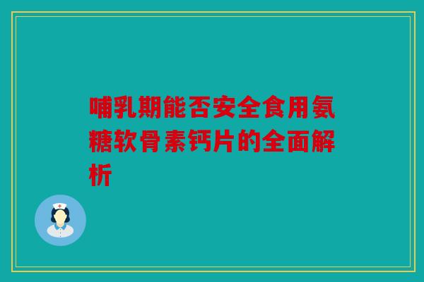 哺乳期能否安全食用氨糖软骨素钙片的全面解析-第1张图片-关节骑士