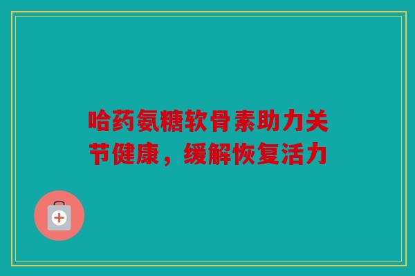 哈药氨糖软骨素助力关节健康，缓解恢复活力