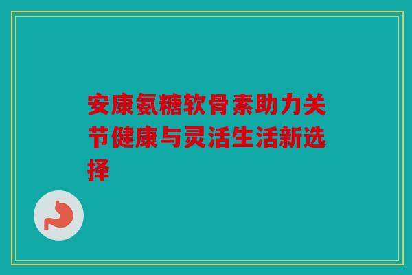 安康氨糖软骨素助力关节健康与灵活生活新选择-第1张图片-关节骑士