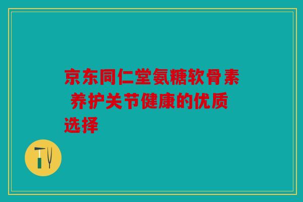 京东同仁堂氨糖软骨素 养护关节健康的优质选择