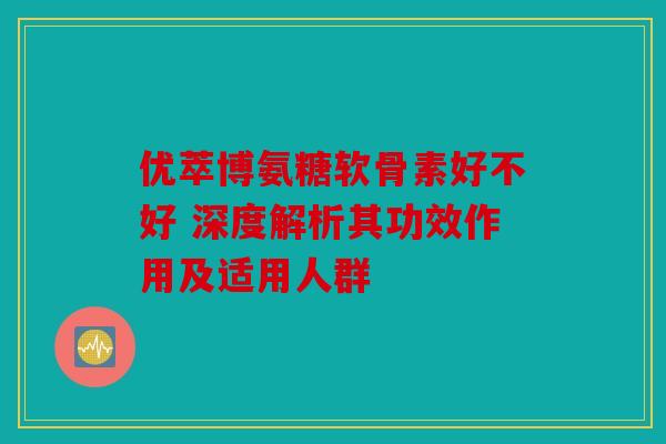 优萃博氨糖软骨素好不好 深度解析其功效作用及适用人群-第1张图片-关节骑士 优萃博氨糖软骨素好不好 深度解析其功效作用及适用人群-第1张图片-关节骑士