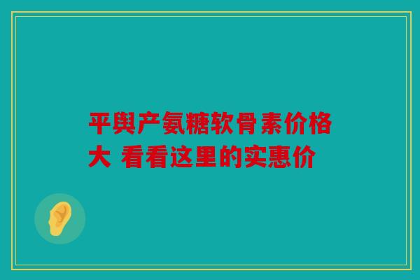 平舆产氨糖软骨素价格大 看看这里的实惠价
