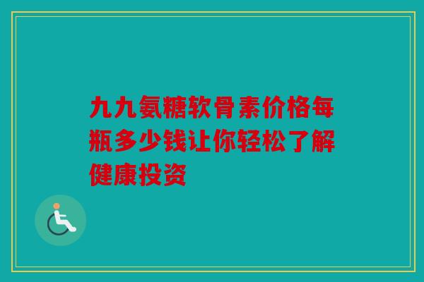 九九氨糖软骨素价格每瓶多少钱让你轻松了解健康投资