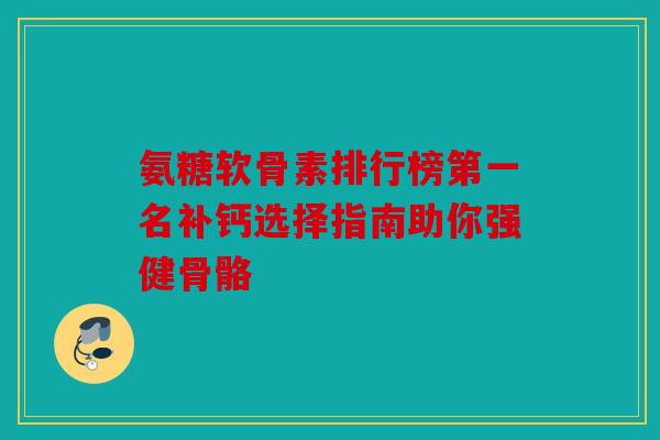 氨糖软骨素排行榜第一名补钙选择指南助你强健骨骼