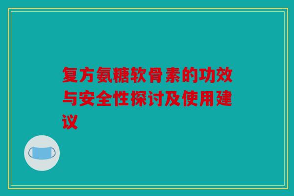 复方氨糖软骨素的功效与安全性探讨及使用建议