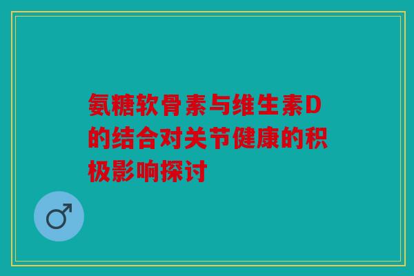 氨糖软骨素与维生素D的结合对关节健康的积极影响探讨