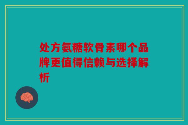 处方氨糖软骨素哪个品牌更值得信赖与选择解析