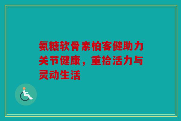 氨糖软骨素柏客健助力关节健康，重拾活力与灵动生活