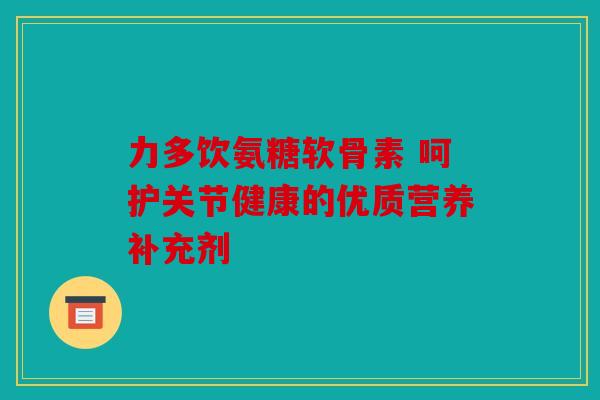 力多饮氨糖软骨素 呵护关节健康的优质营养补充剂