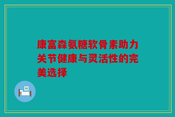 康富森氨糖软骨素助力关节健康与灵活性的完美选择