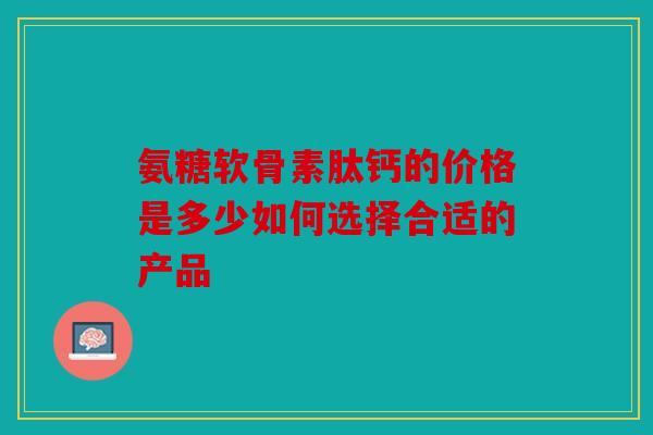 氨糖软骨素肽钙的价格是多少如何选择合适的产品