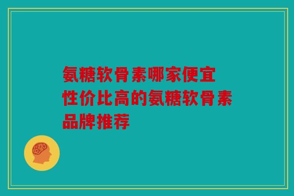氨糖软骨素哪家便宜 性价比高的氨糖软骨素品牌推荐