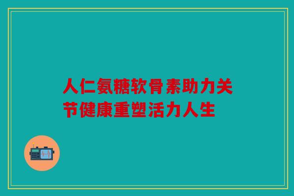人仁氨糖软骨素助力关节健康重塑活力人生