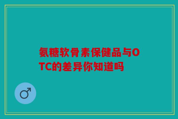 氨糖软骨素保健品与OTC的差异你知道吗