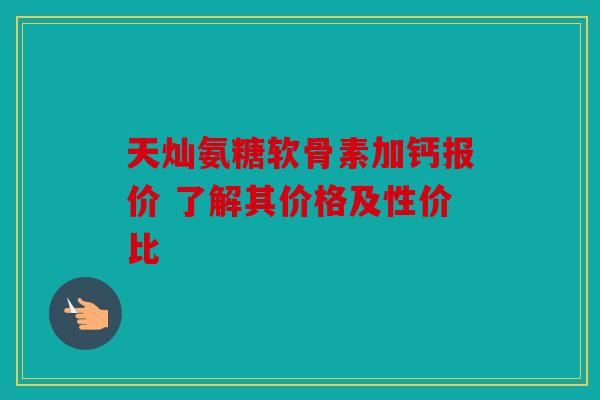 天灿氨糖软骨素加钙报价 了解其价格及性价比