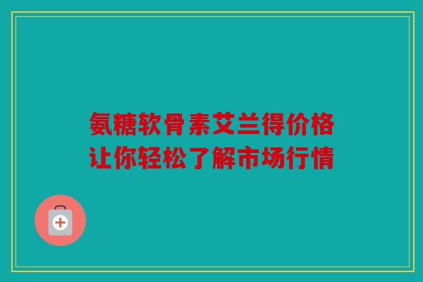 氨糖软骨素艾兰得价格让你轻松了解市场行情