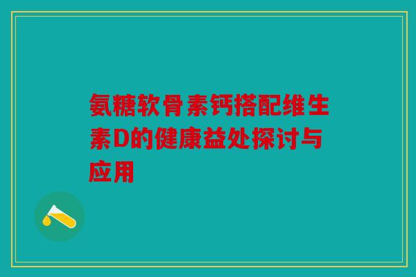 氨糖软骨素钙搭配维生素D的健康益处探讨与应用