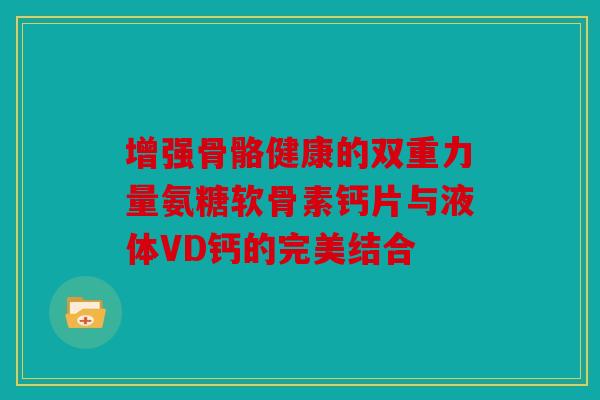 增强骨骼健康的双重力量氨糖软骨素钙片与液体VD钙的完美结合