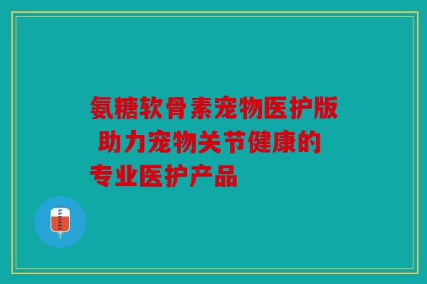 氨糖软骨素宠物医护版 助力宠物关节健康的专业医护产品