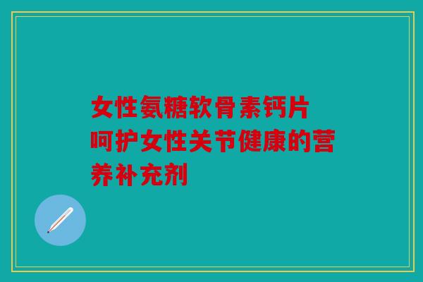 女性氨糖软骨素钙片 呵护女性关节健康的营养补充剂