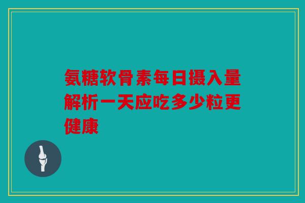 氨糖软骨素每日摄入量解析一天应吃多少粒更健康