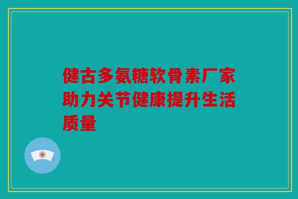 健古多氨糖软骨素厂家助力关节健康提升生活质量