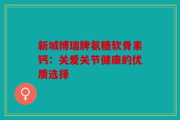 新城博瑞牌氨糖软骨素钙：关爱关节健康的优质选择