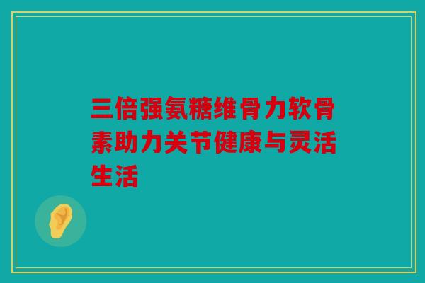 三倍强氨糖维骨力软骨素助力关节健康与灵活生活