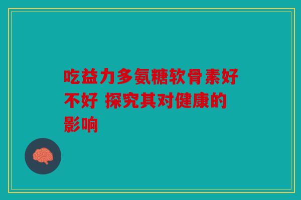 吃益力多氨糖软骨素好不好 探究其对健康的影响
