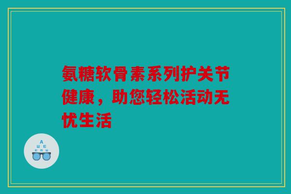 氨糖软骨素系列护关节健康，助您轻松活动无忧生活