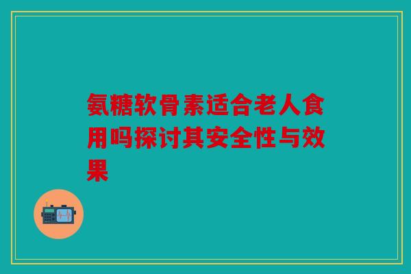 氨糖软骨素适合老人食用吗探讨其安全性与效果