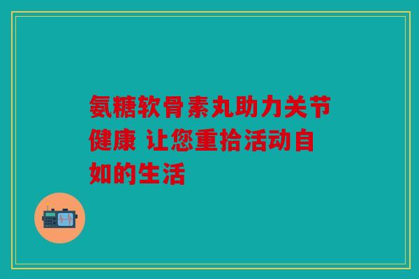 氨糖软骨素丸助力关节健康 让您重拾活动自如的生活