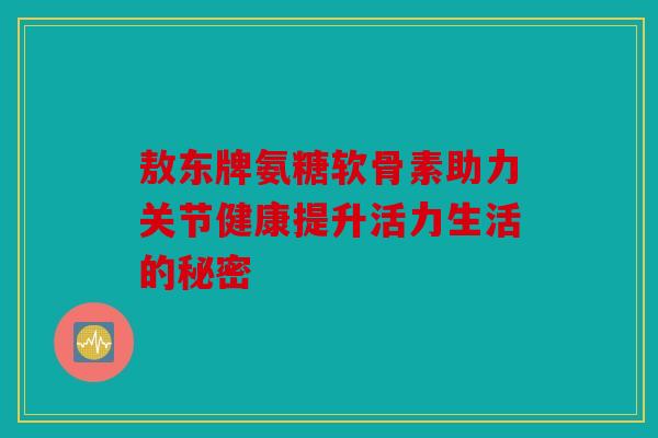 敖东牌氨糖软骨素助力关节健康提升活力生活的秘密-第1张图片-关节骑士 敖东牌氨糖软骨素助力关节健康提升活力生活的秘密-第1张图片-关节骑士