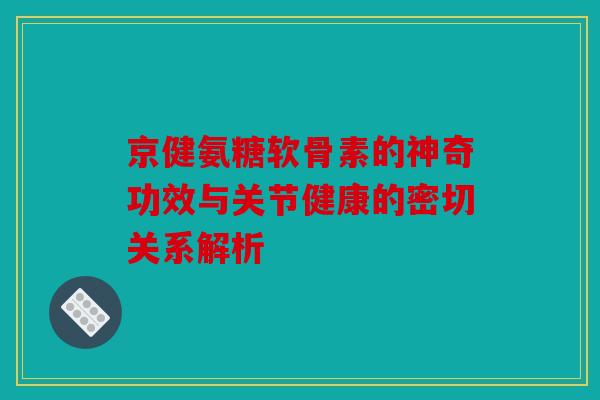 京健氨糖软骨素的神奇功效与关节健康的密切关系解析