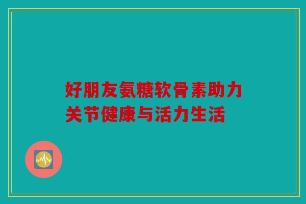 好朋友氨糖软骨素助力关节健康与活力生活