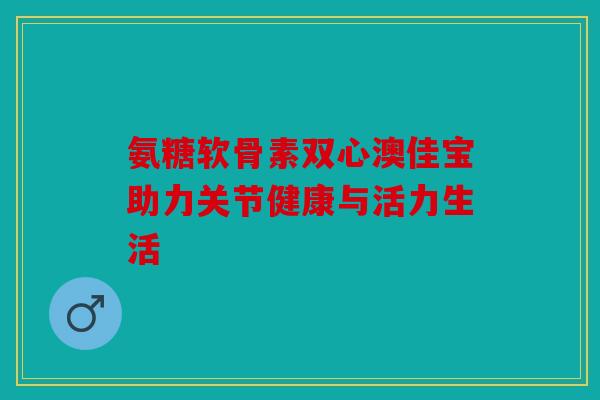 氨糖软骨素双心澳佳宝助力关节健康与活力生活