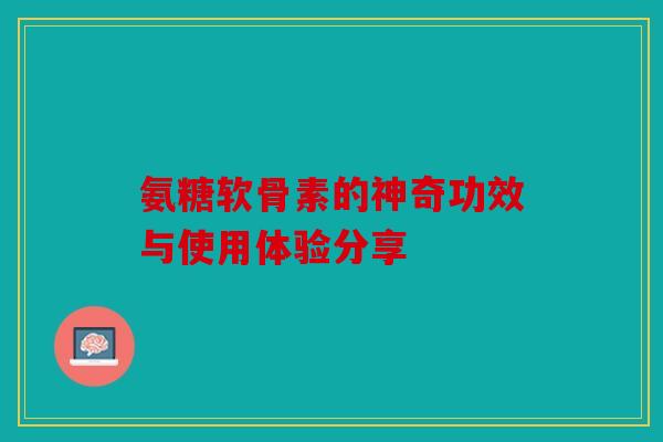 氨糖软骨素的神奇功效与使用体验分享