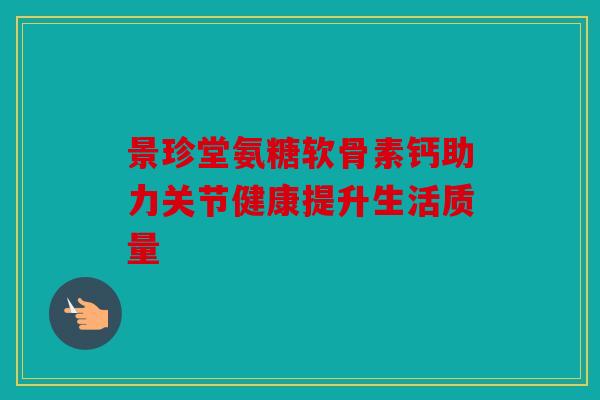 景珍堂氨糖软骨素钙助力关节健康提升生活质量