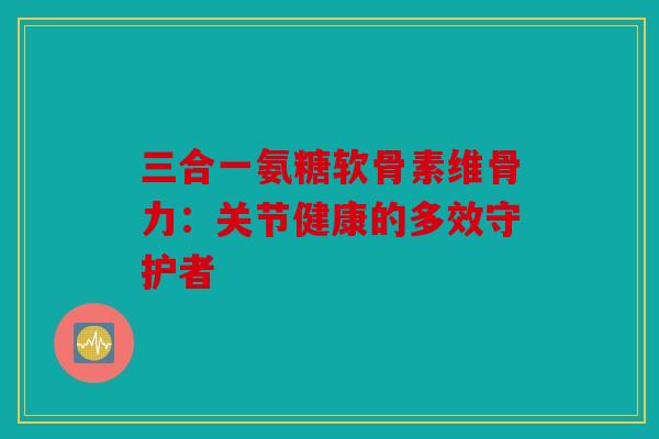 三合一氨糖软骨素维骨力：关节健康的多效守护者